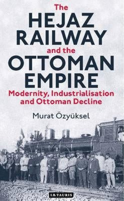 The Hejaz Railway and the Ottoman Empire: Modernity, Industrialisation and Ottoman Decline by ?zy?ksel, Murat