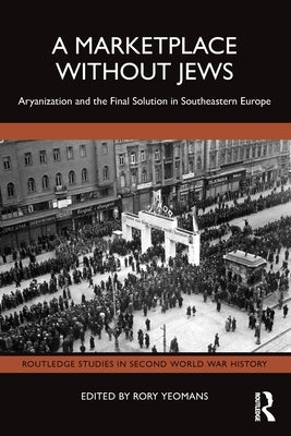 A Marketplace Without Jews: Aryanization and the Final Solution in Southeastern Europe by Yeomans, Rory