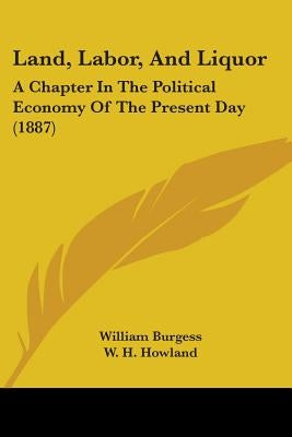 Land, Labor, And Liquor: A Chapter In The Political Economy Of The Present Day (1887) by Burgess, William