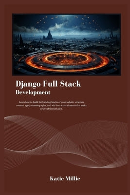 Django Full Stack Development: Learn how to build the building blocks of your website, structure content, apply stunning styles, and add interactive by Millie, Katie