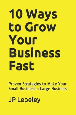 10 Ways to Grow Your Business Fast: Proven Strategies to Make Your Small Business a Large Business by Lepeley, Jp