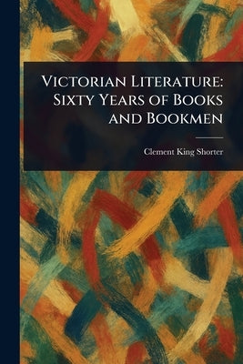 Victorian Literature: Sixty Years of Books and Bookmen by Shorter, Clement King