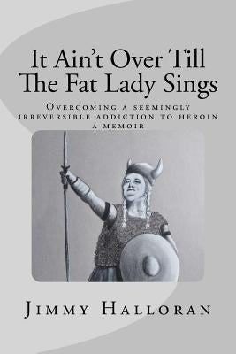It Ain't Over Till The Fat Lady Sings: Overcoming a seemingly irreversible addiction to heroin by Halloran, Mary Ellen