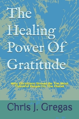 The Healing Power Of Gratitude: Why Christians Should Be The Most Thankful People On The Planet by Gregas, Chris J.