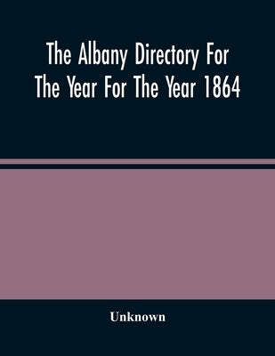 The Albany Directory For The Year For The Year 1864: Containing A General Directory Of The Citizens, A Business Directory, A Record Of The City Govern by Unknown