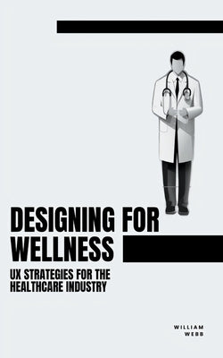Designing for Wellness: UX Strategies for the Healthcare Industry by Webb, William