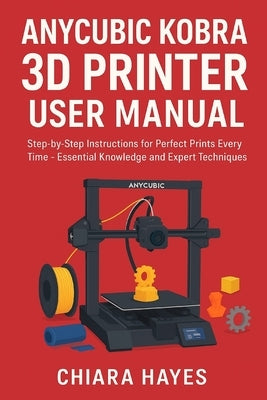 Anycubic Kobra 3D Printer User Manual: Step-by-Step Instructions for Perfect Prints Every Time - Essential Knowledge and Expert Techniques. by Hayes, Chiara