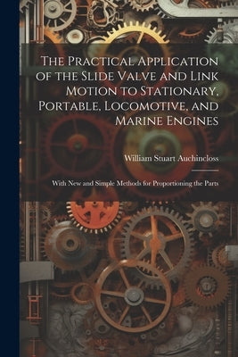 The Practical Application of the Slide Valve and Link Motion to Stationary, Portable, Locomotive, and Marine Engines: With New and Simple Methods for by Auchincloss, William Stuart