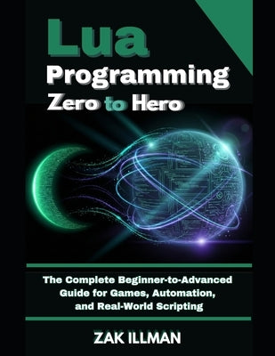 Lua Programming Zero to Hero: The Complete Beginner-to-Advanced Guide for Games, Automation, and Real-World Scripting by Illman, Zak