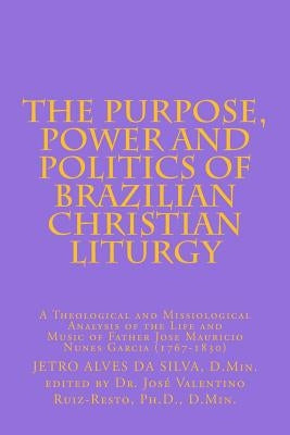 The Purpose, Power and Politics of Brazilian Christian Liturgy: A Theological and Missiological Analysis of the Life and Music of Father Jose Mauricio by Ruiz-Resto Pd D., Jose Valentino