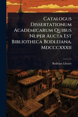 Catalogus Dissertationum Academicarum Quibus Nuper Aucta Est Bibliotheca Bodleiana. Mdcccxxxii by Library, Bodleian