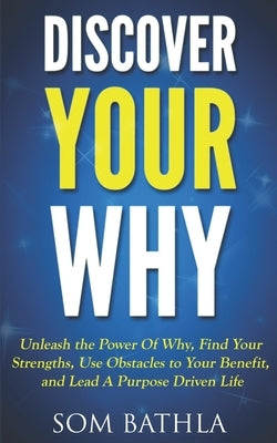 Discover Your Why: Unleash the Power Of Why, Find Your Strengths, Use Obstacles to Your Benefit, and Lead A Purpose Driven Life by Bathla, Som