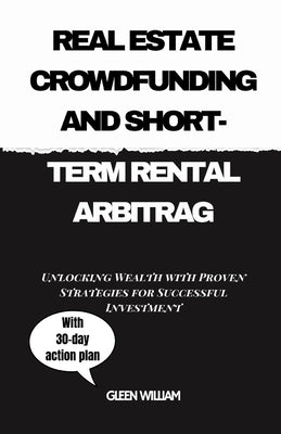 Real Estate Crowdfunding and Short-Term Rental Arbitrag: Unlocking Wealth with Proven Strategies for Successful Investment by William, Gleen