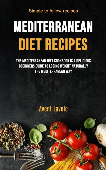 Mediterranean Diet Recipes: The Mediterranean Diet Cookbook Is A Delicious Beginners Guide To Losing Weight Naturally The Mediterranean Way (Simpl by Lavoie, Avent