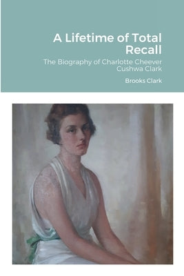 A Lifetime of Total Recall: The Biography of Charlotte Cheever Cushwa Clark by Clark, Brooks