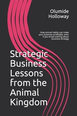 Strategic Business Lessons from the Animal Kingdom: How animal habits can make your business profitable, even if you know nothing about business strat by Holloway, Olumide
