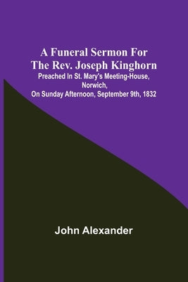 A funeral sermon for the Rev. Joseph Kinghorn: preached in St. Mary's Meeting-house, Norwich, on Sunday afternoon, September 9th, 1832 by Alexander, John