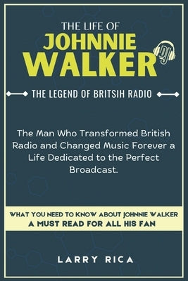 The Life of Johnnie Walker: The Man Who Transformed British Radio and Changed Music Forever a Life Dedicated to the Perfect Broadcast. by Rica, Larry