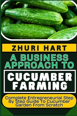 A Business Approach to Cucumber Farming: Complete Entrepreneurial Step By Step Guide To Cucumber Garden From Scratch by Hart, Zhuri