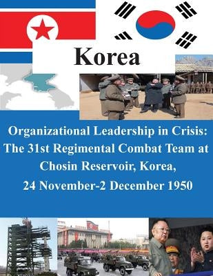 Organizational Leadership in Crisis: The 31st Regimental Combat Team at Chosin Reservoir, Korea, 24 November-2 December 1950 by U. S. Army Command and General Staff Col