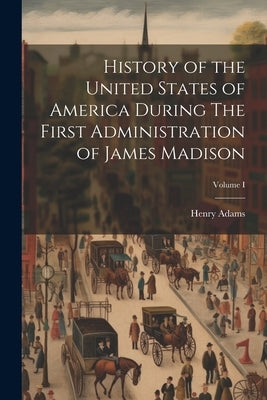 History of the United States of America During The First Administration of James Madison; Volume I by Adams, Henry