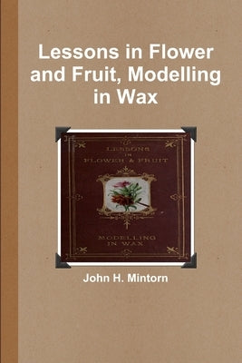 Lessons in Flower and Fruit, Modelling in Wax by Mintorn, John H.