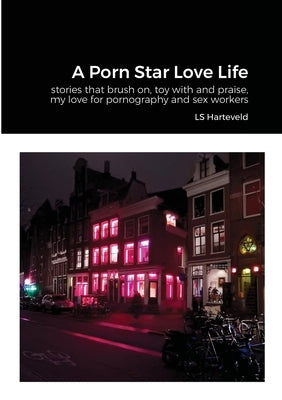 A Porn Star Love Life: stories that brush on, toy with and praise, my love for pornography and sex workers by Harteveld, Ls