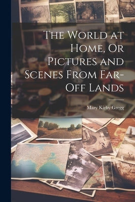 The World at Home, Or Pictures and Scenes From Far-Off Lands by Gregg, Mary Kirby