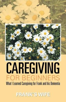 Caregiving for Beginners: What I Learned Caregiving for Frank and His Dementia by Frank's Wife