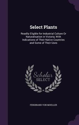 Select Plants: Readily Eligible for Industrial Culture Or Naturalisation in Victoria, With Indications of Their Native Countries and Some of Their Use by Von Mueller, Ferdinand