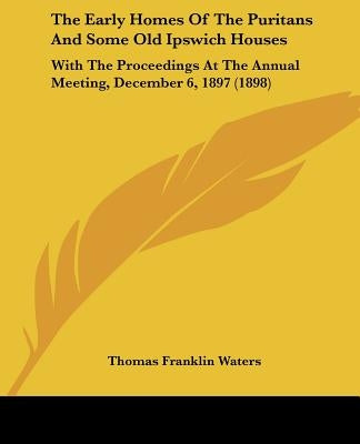 The Early Homes Of The Puritans And Some Old Ipswich Houses: With The Proceedings At The Annual Meeting, December 6, 1897 (1898) by Waters, Thomas Franklin
