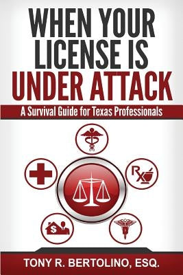 When Your License is Under Attack: A Survival Guide for Texas Professionals by Bertolino, Tony