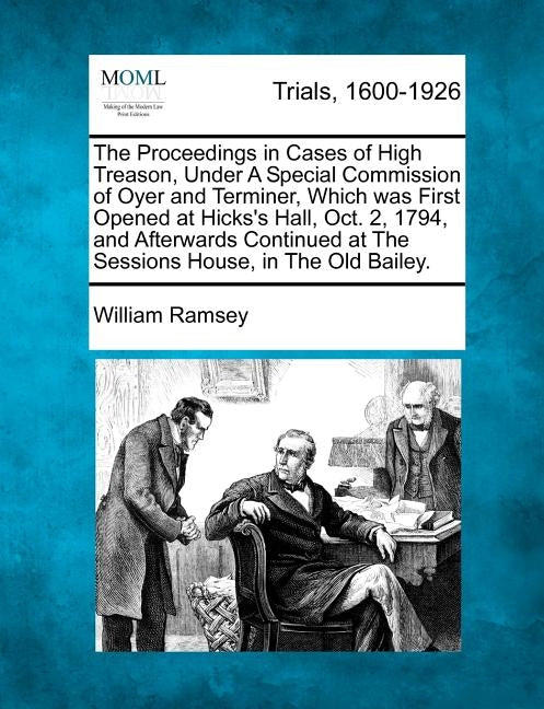 The Proceedings in Cases of High Treason, Under A Special Commission of Oyer and Terminer, Which was First Opened at Hicks's Hall, Oct. 2, 1794, and A by Ramsey, William