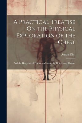 A Practical Treatise On the Physical Exploration of the Chest: And the Diagnosis of Diseases Affecting the Respiratory Organs by Flint, Austin
