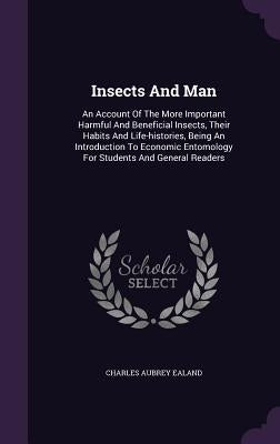 Insects And Man: An Account Of The More Important Harmful And Beneficial Insects, Their Habits And Life-histories, Being An Introductio by Ealand, Charles Aubrey