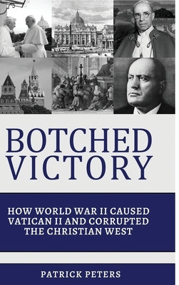 Botched Victory: How World War II Caused Vatican II and Corrupted the Christian West by Peters, Patrick
