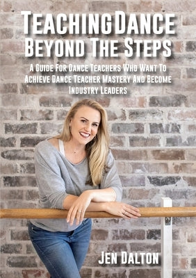 Teaching Dance Beyond The Steps: A Guide For Dance Teachers Who Want To Achieve Dance Teacher Mastery And Become Industry Leaders by Dalton, Jen