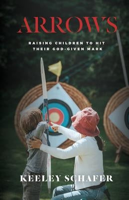 Arrows: Raising Children to Hit Their God-Given Mark by Schafer, Keeley