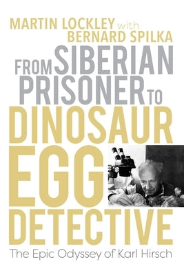 From Siberian Prisoner to Dinosaur Egg Detective: The Epic Odyssey of Karl Hirsch by Lockley, Martin