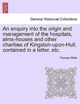 An Enquiry Into the Origin and Management of the Hospitals, Alms-Houses and Other Charities of Kingston-Upon-Hull, Contained in a Letter, Etc. by White, Thomas