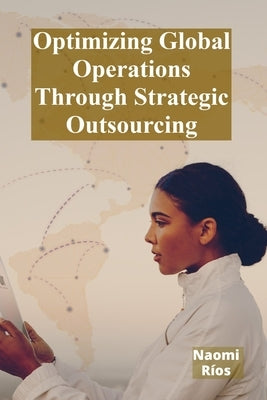 Optimizing Global Operations Through Strategic Outsourcing: Cost Savings, Productivity Enhancements, And Risk Mitigation For Businesses Seeking Global by Ríos, Naomi