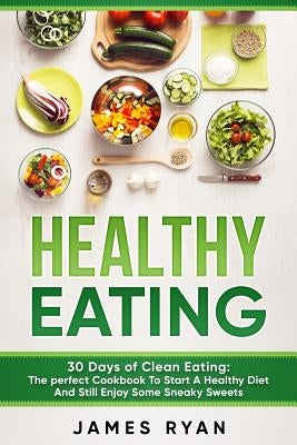 Healthy Eating: 30 Days of Clean Eating: The Perfect Cookbook To Start A Healthy Diet And Still enjoy Some Sneaky Sweets by Ryan, James