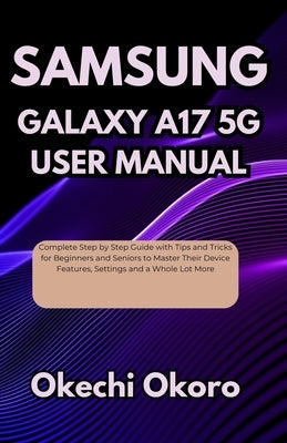 Samsung Galaxy A17 5g User Manual: Complete Step by Step Guide with Tips and Tricks for Beginners and Seniors to Master Their Device Features, Setting by Okoro, Okechi