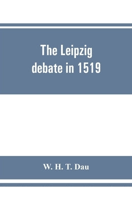 The Leipzig debate in 1519: leaves from the story of Luther's life by H. T. Dau, W.