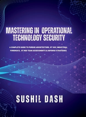 Mastering in Operational Technology Security: A Complete Guide to Purdue Architecture, OT Soc, Industrial Forensics, OT Red Team Assessments & Defense by Sushil Dash