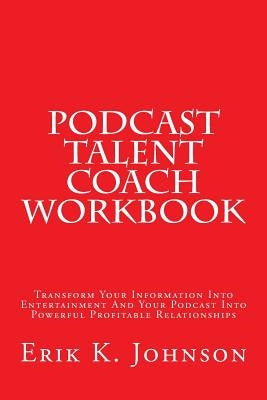 Podcast Talent Coach Workbook: Transform Your Information Into Entertainment And Your Podcast Into Powerful Profitable Relationships by Johnson, Erik K.
