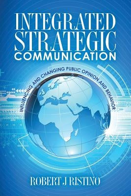 Integrated Strategic Communication: Influencing and Changing Public Opinion and Behavior by Ristino Ph. D., Robert J.