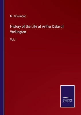 History of the Life of Arthur Duke of Wellington: Vol. I by Brialmont, M.