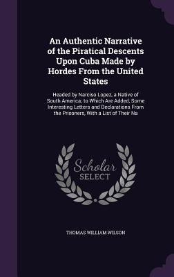 An Authentic Narrative of the Piratical Descents Upon Cuba Made by Hordes From the United States: Headed by Narciso Lopez, a Native of South America; by Wilson, Thomas William