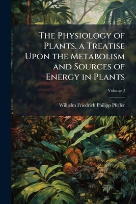 The Physiology of Plants. a Treatise Upon the Metabolism and Sources of Energy in Plants; Volume 3 by Pfeffer, Wilhelm Friedrich Philipp